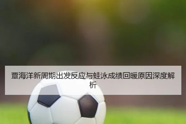 覃海洋新周期出发反应与蛙泳成绩回暖原因深度解析